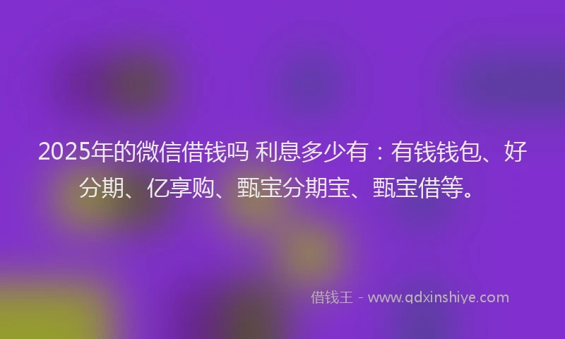 2025年的微信借钱吗 利息多少有：有钱钱包、好分期、亿享购、甄宝分期宝、甄宝借等。