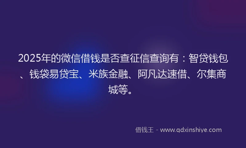 2025年的微信借钱是否查征信查询有：智贷钱包、钱袋易贷宝、米族金融、阿凡达速借、尔集商城等。