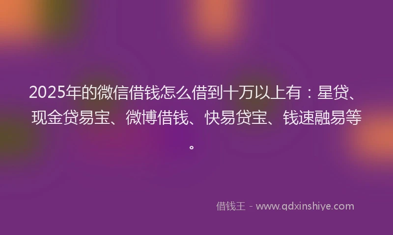 2025年的微信借钱怎么借到十万以上有：星贷、现金贷易宝、微博借钱、快易贷宝、钱速融易等。