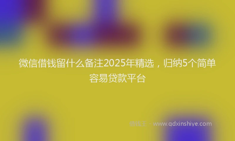 微信借钱留什么备注2025年精选，归纳5个简单容易贷款平台