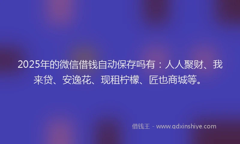 2025年的微信借钱自动保存吗有：人人聚财、我来贷、安逸花、现租柠檬、匠也商城等。