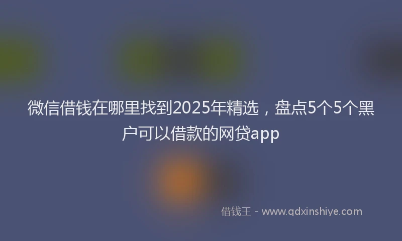 微信借钱在哪里找到2025年精选，盘点5个5个黑户可以借款的网贷app