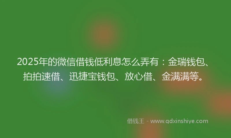 2025年的微信借钱低利息怎么弄有：金瑞钱包、拍拍速借、迅捷宝钱包、放心借、金满满等。