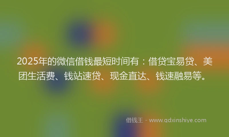 2025年的微信借钱最短时间有：借贷宝易贷、美团生活费、钱站速贷、现金直达、钱速融易等。