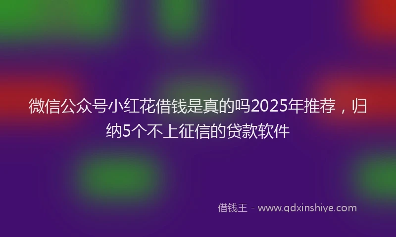 微信公众号小红花借钱是真的吗2025年推荐，归纳5个不上征信的贷款软件