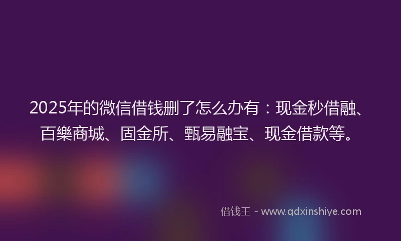 2025年的微信借钱删了怎么办有：现金秒借融、百樂商城、固金所、甄易融宝、现金借款等。