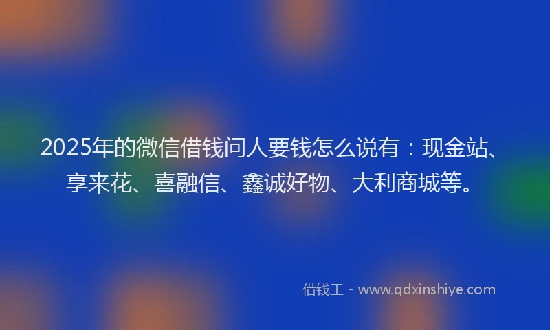 2025年的微信借钱问人要钱怎么说有：现金站、享来花、喜融信、鑫诚好物、大利商城等。
