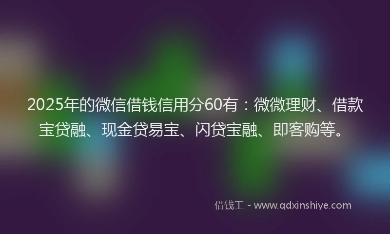 2025年的微信借钱信用分60有：微微理财、借款宝贷融、现金贷易宝、闪贷宝融、即客购等。