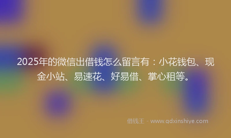2025年的微信出借钱怎么留言有：小花钱包、现金小站、易速花、好易借、掌心租等。