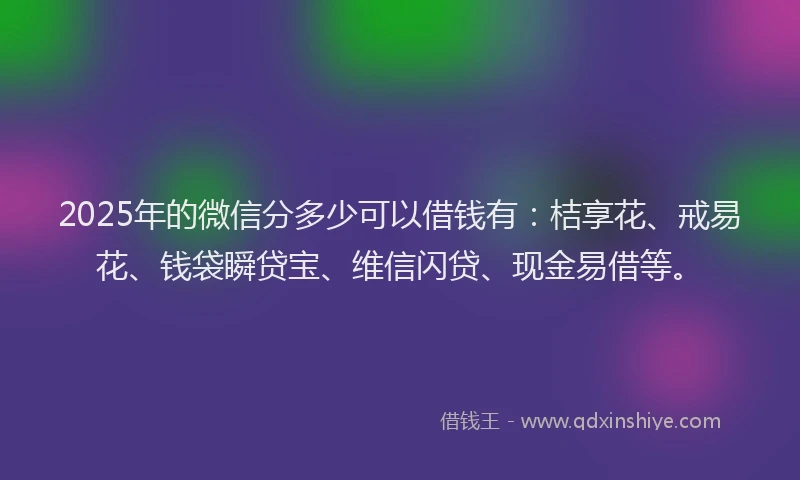 2025年的微信分多少可以借钱有：桔享花、戒易花、钱袋瞬贷宝、维信闪贷、现金易借等。