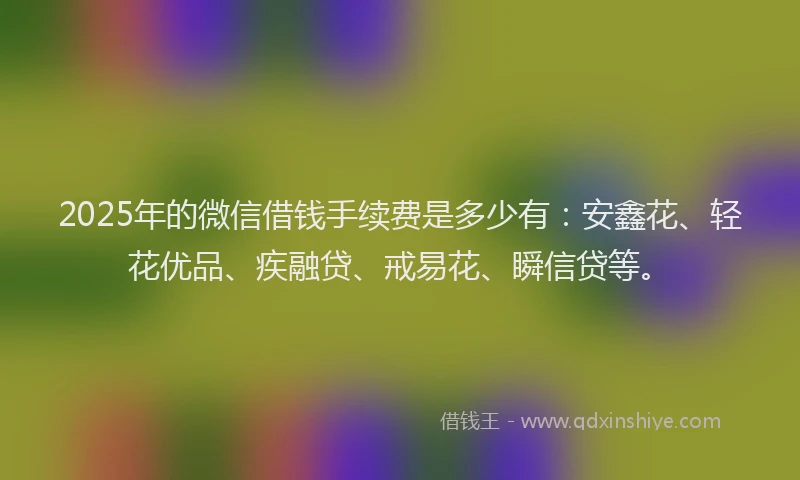 2025年的微信借钱手续费是多少有：安鑫花、轻花优品、疾融贷、戒易花、瞬信贷等。