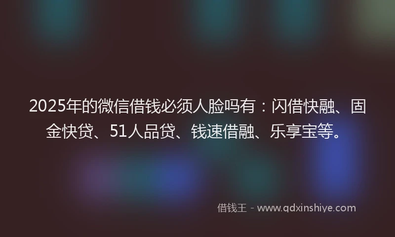 2025年的微信借钱必须人脸吗有：闪借快融、固金快贷、51人品贷、钱速借融、乐享宝等。