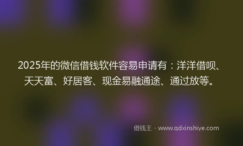 2025年的微信借钱软件容易申请有：洋洋借呗、天天富、好居客、现金易融通途、通过放等。