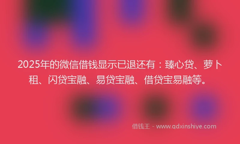 2025年的微信借钱显示已退还有：臻心贷、萝卜租、闪贷宝融、易贷宝融、借贷宝易融等。