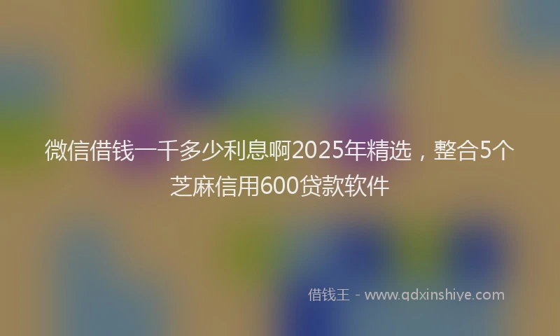 微信借钱一千多少利息啊2025年精选，整合5个芝麻信用600贷款软件