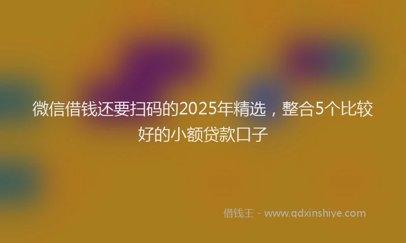 微信借钱还要扫码的2025年精选，整合5个比较好的小额贷款口子