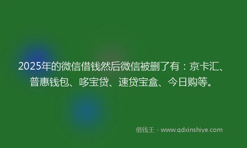 2025年的微信借钱然后微信被删了有：京卡汇、普惠钱包、哆宝贷、速贷宝盒、今日购等。
