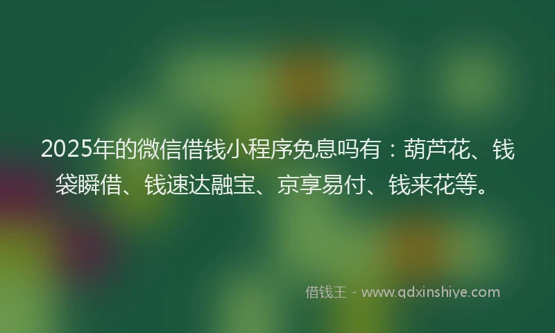 2025年的微信借钱小程序免息吗有：葫芦花、钱袋瞬借、钱速达融宝、京享易付、钱来花等。