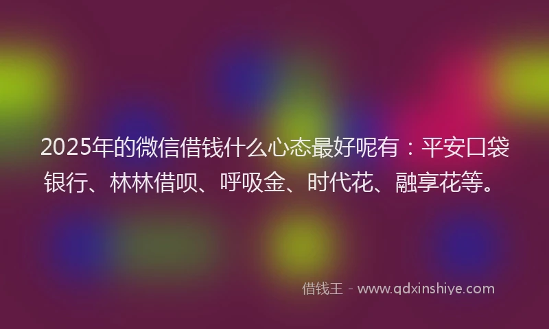 2025年的微信借钱什么心态最好呢有：平安口袋银行、林林借呗、呼吸金、时代花、融享花等。