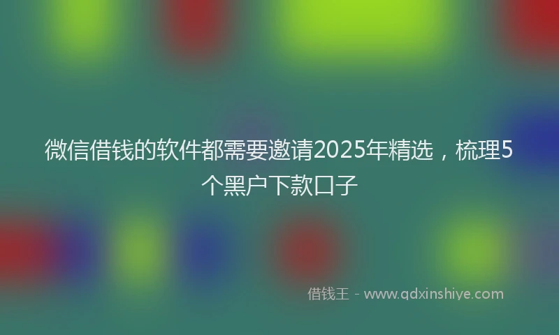 微信借钱的软件都需要邀请2025年精选，梳理5个黑户下款口子