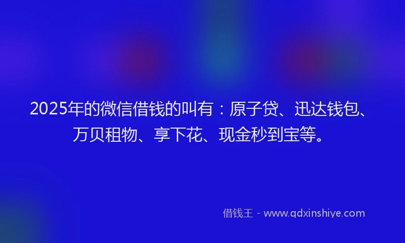 2025年的微信借钱的叫有：原子贷、迅达钱包、万贝租物、享下花、现金秒到宝等。