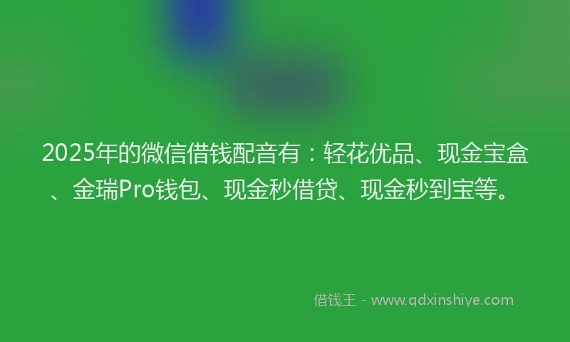2025年的微信借钱配音有：轻花优品、现金宝盒、金瑞Pro钱包、现金秒借贷、现金秒到宝等。