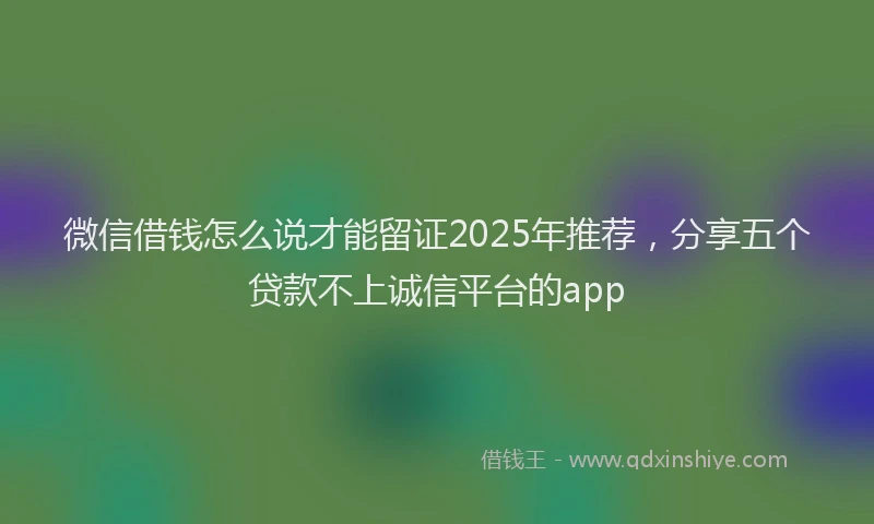 微信借钱怎么说才能留证2025年推荐，分享五个贷款不上诚信平台的app