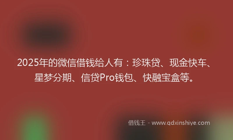 2025年的微信借钱给人有：珍珠贷、现金快车、星梦分期、信贷Pro钱包、快融宝盒等。
