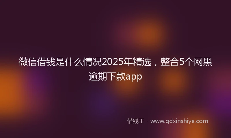 微信借钱是什么情况2025年精选，整合5个网黑逾期下款app