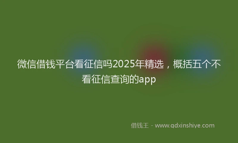 微信借钱平台看征信吗2025年精选，概括五个不看征信查询的app