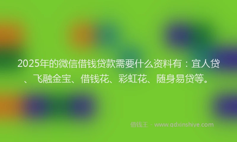 2025年的微信借钱贷款需要什么资料有：宜人贷、飞融金宝、借钱花、彩虹花、随身易贷等。
