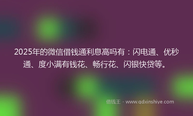 2025年的微信借钱通利息高吗有：闪电通、优秒通、度小满有钱花、畅行花、闪银快贷等。