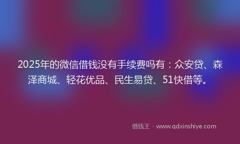 2025年的微信借钱没有手续费吗有：众安贷、森泽商城、轻花优品、民生易贷、51快借等。