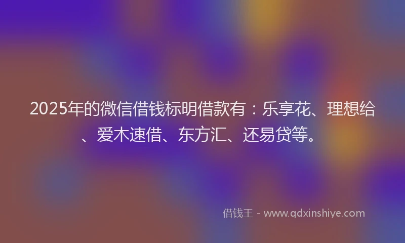 2025年的微信借钱标明借款有：乐享花、理想给、爱木速借、东方汇、还易贷等。