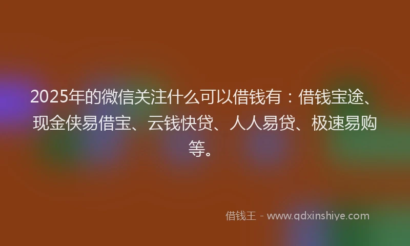 2025年的微信关注什么可以借钱有：借钱宝途、现金侠易借宝、云钱快贷、人人易贷、极速易购等。