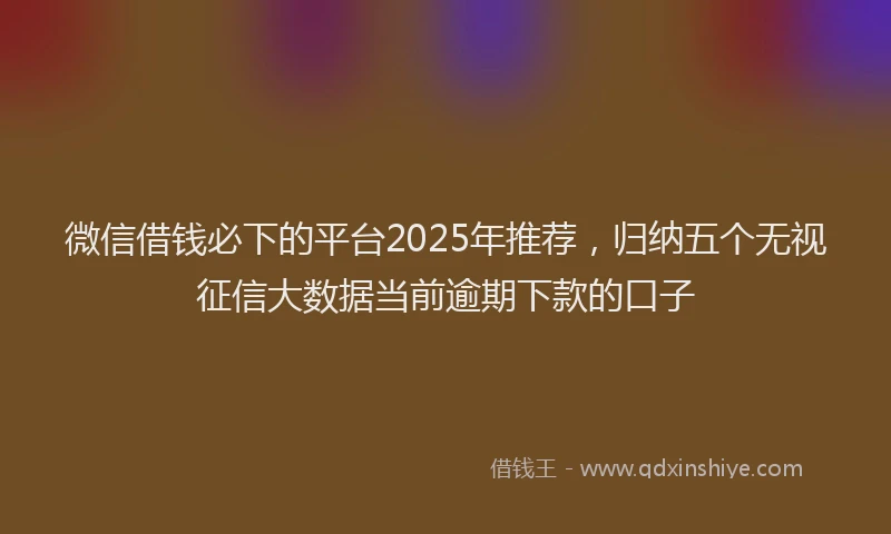 微信借钱必下的平台2025年推荐，归纳五个无视征信大数据当前逾期下款的口子