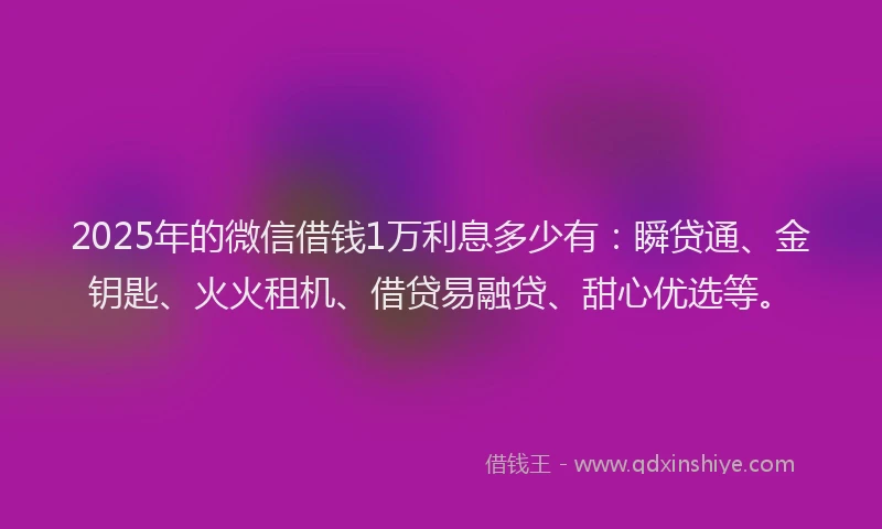 2025年的微信借钱1万利息多少有：瞬贷通、金钥匙、火火租机、借贷易融贷、甜心优选等。