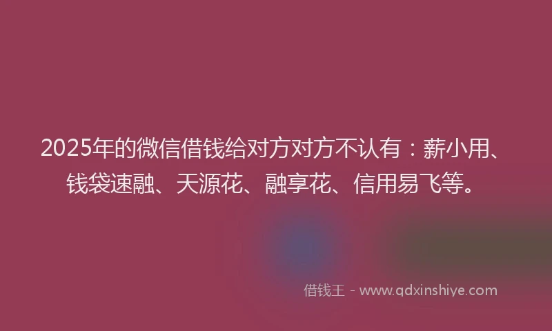 2025年的微信借钱给对方对方不认有：薪小用、钱袋速融、天源花、融享花、信用易飞等。