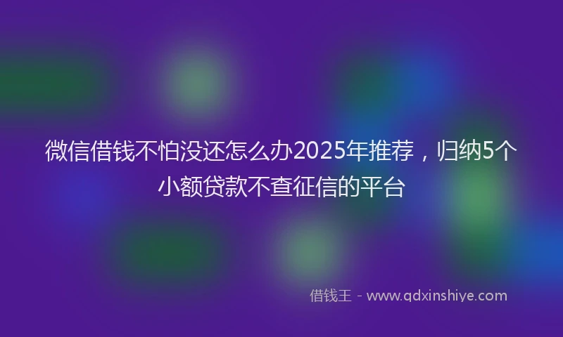 微信借钱不怕没还怎么办2025年推荐，归纳5个小额贷款不查征信的平台