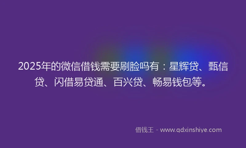 2025年的微信借钱需要刷脸吗有：星辉贷、甄信贷、闪借易贷通、百兴贷、畅易钱包等。