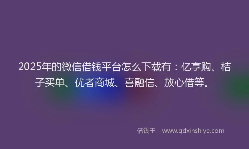 2025年的微信借钱平台怎么下载有：亿享购、桔子买单、优者商城、喜融信、放心借等。