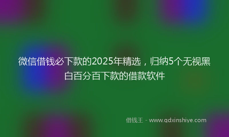 微信借钱必下款的2025年精选，归纳5个无视黑白百分百下款的借款软件