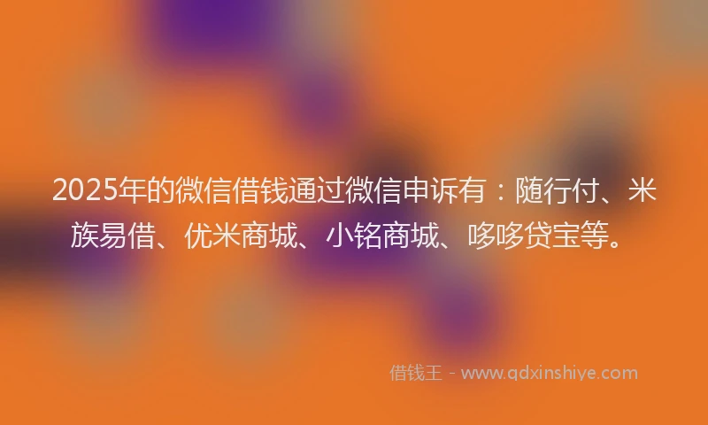 2025年的微信借钱通过微信申诉有：随行付、米族易借、优米商城、小铭商城、哆哆贷宝等。