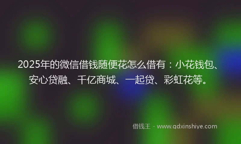 2025年的微信借钱随便花怎么借有：小花钱包、安心贷融、千亿商城、一起贷、彩虹花等。