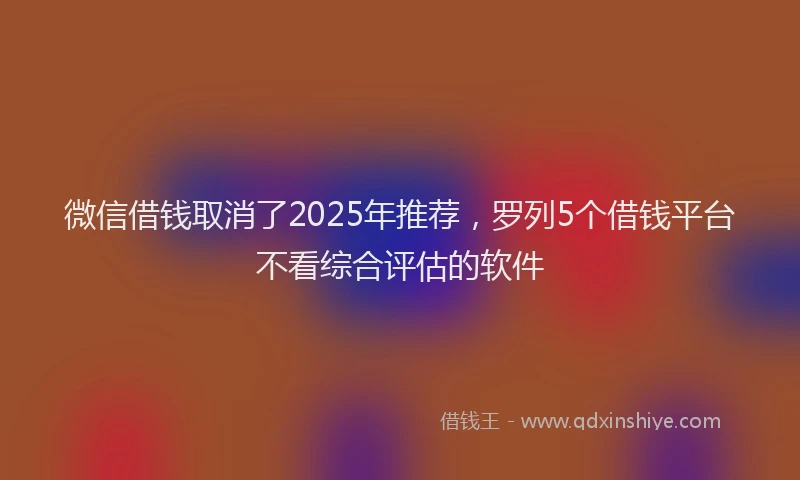 微信借钱取消了2025年推荐，罗列5个借钱平台不看综合评估的软件