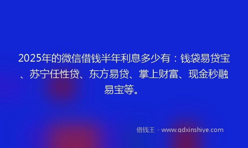 2025年的微信借钱半年利息多少有：钱袋易贷宝、苏宁任性贷、东方易贷、掌上财富、现金秒融易宝等。