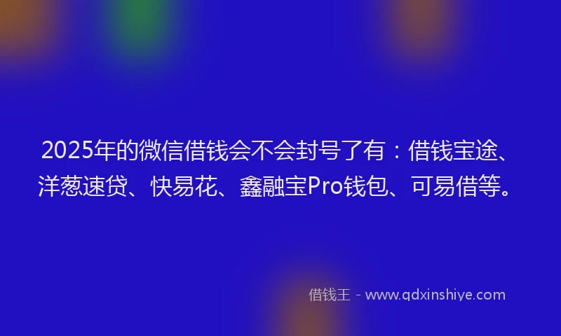 2025年的微信借钱会不会封号了有：借钱宝途、洋葱速贷、快易花、鑫融宝Pro钱包、可易借等。