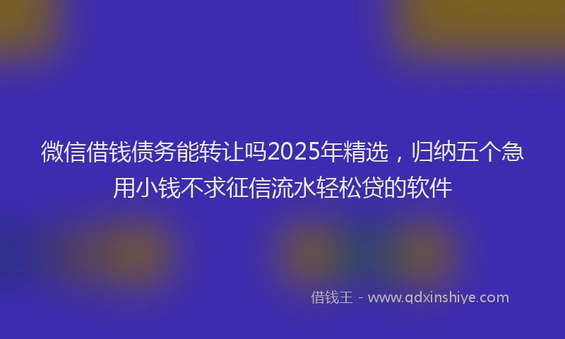 微信借钱债务能转让吗2025年精选，归纳五个急用小钱不求征信流水轻松贷的软件