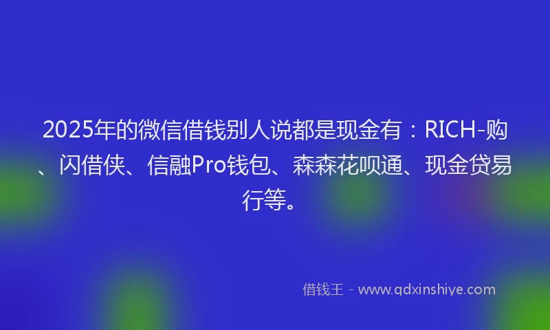 2025年的微信借钱别人说都是现金有：RICH-购、闪借侠、信融Pro钱包、森森花呗通、现金贷易行等。