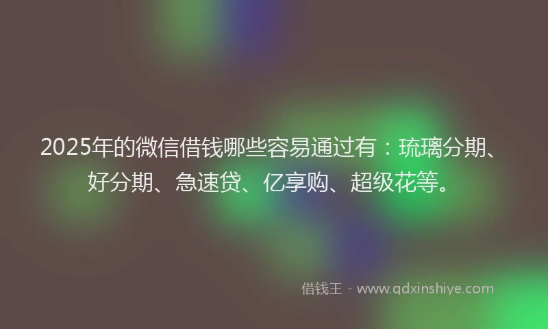 2025年的微信借钱哪些容易通过有：琉璃分期、好分期、急速贷、亿享购、超级花等。